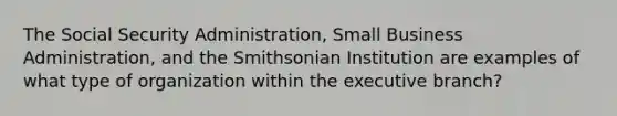 The Social Security Administration, Small Business Administration, and the Smithsonian Institution are examples of what type of organization within the executive branch?