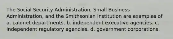 The Social Security Administration, Small Business Administration, and the Smithsonian Institution are examples of a. cabinet departments. b. independent executive agencies. c. independent regulatory agencies. d. government corporations.