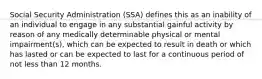 Social Security Administration (SSA) defines this as an inability of an individual to engage in any substantial gainful activity by reason of any medically determinable physical or mental impairment(s), which can be expected to result in death or which has lasted or can be expected to last for a continuous period of not less than 12 months.