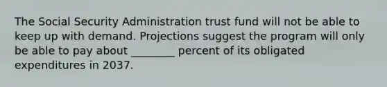 The Social Security Administration trust fund will not be able to keep up with demand. Projections suggest the program will only be able to pay about ________ percent of its obligated expenditures in 2037.