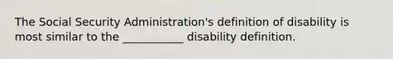 The Social Security Administration's definition of disability is most similar to the ___________ disability definition.