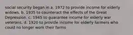 social security began in a. 1972 to provide income for elderly widows. b. 1935 to counteract the effects of the Great Depression. c. 1945 to guarantee income for elderly war veterans. d. 1920 to provide income for elderly farmers who could no longer work their farms