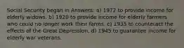 Social Security began in Answers: a) 1972 to provide income for elderly widows. b) 1920 to provide income for elderly farmers who could no longer work their farms. c) 1935 to counteract the effects of the Great Depression. d) 1945 to guarantee income for elderly war veterans.