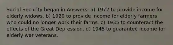 Social Security began in Answers: a) 1972 to provide income for elderly widows. b) 1920 to provide income for elderly farmers who could no longer work their farms. c) 1935 to counteract the effects of the Great Depression. d) 1945 to guarantee income for elderly war veterans.