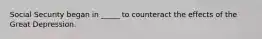 Social Security began in _____ to counteract the effects of the Great Depression.