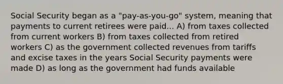 Social Security began as a "pay-as-you-go" system, meaning that payments to current retirees were paid... A) from taxes collected from current workers B) from taxes collected from retired workers C) as the government collected revenues from tariffs and excise taxes in the years Social Security payments were made D) as long as the government had funds available