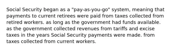 Social Security began as a "pay-as-you-go" system, meaning that payments to current retirees were paid from taxes collected from retired workers. as long as the government had funds available. as the government collected revenues from tariffs and excise taxes in the years Social Security payments were made. from taxes collected from current workers.