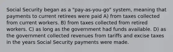 Social Security began as a "pay-as-you-go" system, meaning that payments to current retirees were paid A) from taxes collected from current workers. B) from taxes collected from retired workers. C) as long as the government had funds available. D) as the government collected revenues from tariffs and excise taxes in the years Social Security payments were made.