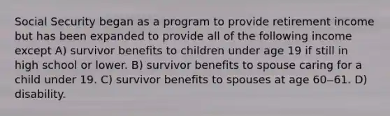 Social Security began as a program to provide retirement income but has been expanded to provide all of the following income except A) survivor benefits to children under age 19 if still in high school or lower. B) survivor benefits to spouse caring for a child under 19. C) survivor benefits to spouses at age 60‒61. D) disability.