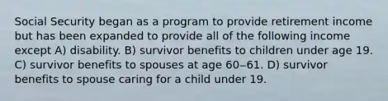 Social Security began as a program to provide retirement income but has been expanded to provide all of the following income except A) disability. B) survivor benefits to children under age 19. C) survivor benefits to spouses at age 60‒61. D) survivor benefits to spouse caring for a child under 19.