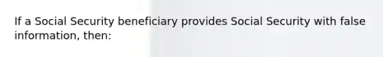 If a Social Security beneficiary provides Social Security with false information, then: