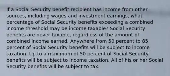 If a Social Security benefit recipient has income from other sources, including wages and investment earnings, what percentage of Social Security benefits exceeding a combined income threshold may be income taxable? Social Security benefits are never taxable, regardless of the amount of combined income earned. Anywhere from 50 percent to 85 percent of Social Security benefits will be subject to income taxation. Up to a maximum of 50 percent of Social Security benefits will be subject to income taxation. All of his or her Social Security benefits will be subject to tax.