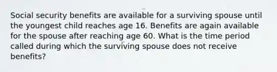 Social security benefits are available for a surviving spouse until the youngest child reaches age 16. Benefits are again available for the spouse after reaching age 60. What is the time period called during which the surviving spouse does not receive benefits?