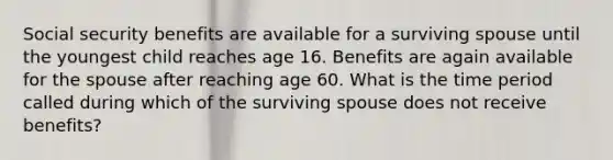 Social security benefits are available for a surviving spouse until the youngest child reaches age 16. Benefits are again available for the spouse after reaching age 60. What is the time period called during which of the surviving spouse does not receive benefits?