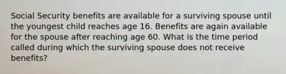 Social Security benefits are available for a surviving spouse until the youngest child reaches age 16. Benefits are again available for the spouse after reaching age 60. What is the time period called during which the surviving spouse does not receive benefits?