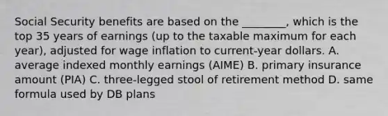 Social Security benefits are based on the ________, which is the top 35 years of earnings (up to the taxable maximum for each year), adjusted for wage inflation to current-year dollars. A. average indexed monthly earnings (AIME) B. primary insurance amount (PIA) C. three-legged stool of retirement method D. same formula used by DB plans