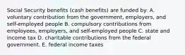 Social Security benefits (cash benefits) are funded by: A. voluntary contribution from the government, employers, and self-employed people B. compulsory contributions from employees, employers, and self-employed people C. state and income tax D. charitable contributions from the federal government. E. federal income taxes