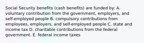 Social Security benefits (cash benefits) are funded by: A. voluntary contribution from the government, employers, and self-employed people B. compulsory contributions from employees, employers, and self-employed people C. state and income tax D. charitable contributions from the federal government. E. federal income taxes