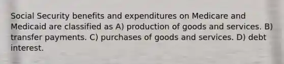 Social Security benefits and expenditures on Medicare and Medicaid are classified as A) production of goods and services. B) transfer payments. C) purchases of goods and services. D) debt interest.