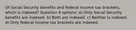 Of Social Security benefits and federal income tax brackets, which is indexed? Question 9 options: a) Only Social Security benefits are indexed. b) Both are indexed. c) Neither is indexed. d) Only federal income tax brackets are indexed.