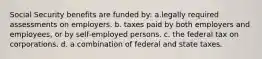 Social Security benefits are funded by: a.legally required assessments on employers. b. taxes paid by both employers and employees, or by self-employed persons. c. the federal tax on corporations. d. a combination of federal and state taxes.