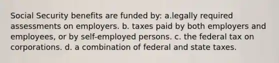 Social Security benefits are funded by: a.legally required assessments on employers. b. taxes paid by both employers and employees, or by self-employed persons. c. the federal tax on corporations. d. a combination of federal and state taxes.