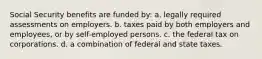 Social Security benefits are funded by: a. legally required assessments on employers. b. taxes paid by both employers and employees, or by self-employed persons. c. the federal tax on corporations. d. a combination of federal and state taxes.