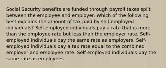 Social Security benefits are funded through payroll taxes split between the employee and employer. Which of the following best explains the amount of tax paid by self-employed individuals? Self-employed individuals pay a rate that is more than the employee rate but less than the employer rate. Self-employed individuals pay the same rate as employers. Self-employed individuals pay a tax rate equal to the combined employer and employee rate. Self-employed individuals pay the same rate as employees.