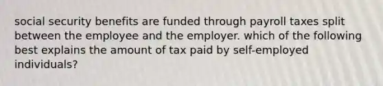 social security benefits are funded through payroll taxes split between the employee and the employer. which of the following best explains the amount of tax paid by self-employed individuals?