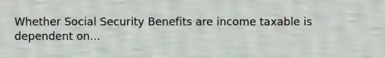 Whether Social Security Benefits are income taxable is dependent on...