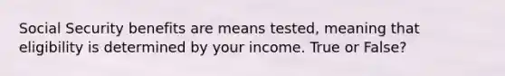 Social Security benefits are means tested, meaning that eligibility is determined by your income. True or False?