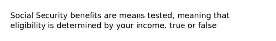 Social Security benefits are means tested, meaning that eligibility is determined by your income. true or false