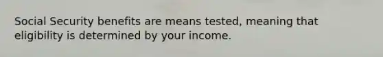 Social Security benefits are means tested, meaning that eligibility is determined by your income.