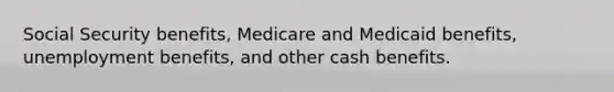 Social Security benefits, Medicare and Medicaid benefits, unemployment benefits, and other cash benefits.