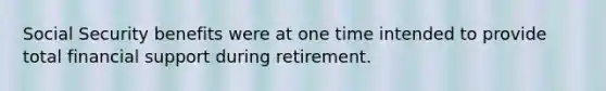 Social Security benefits were at one time intended to provide total financial support during retirement.