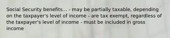 Social Security benefits... - may be partially taxable, depending on the taxpayer's level of income - are tax exempt, regardless of the taxpayer's level of income - must be included in gross income