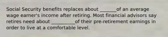 Social Security benefits replaces about _______of an average wage earner's income after retiring. Most financial advisors say retires need about __________of their pre-retirement earnings in order to live at a comfortable level.