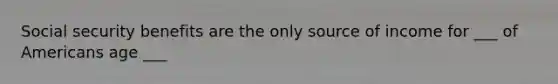 Social security benefits are the only source of income for ___ of Americans age ___