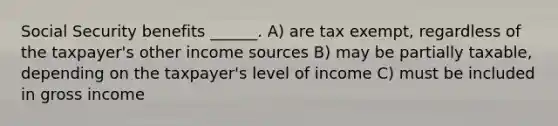 Social Security benefits ______. A) are tax exempt, regardless of the taxpayer's other income sources B) may be partially taxable, depending on the taxpayer's level of income C) must be included in gross income