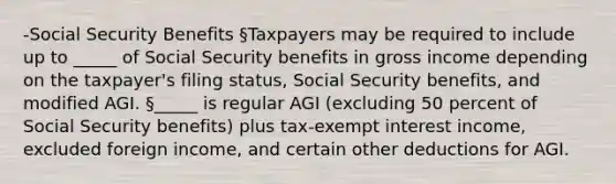 -Social Security Benefits §Taxpayers may be required to include up to _____ of Social Security benefits in gross income depending on the taxpayer's filing status, Social Security benefits, and modified AGI. §_____ is regular AGI (excluding 50 percent of Social Security benefits) plus tax-exempt interest income, excluded foreign income, and certain other deductions for AGI.