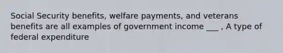 Social Security benefits, welfare payments, and veterans benefits are all examples of government income ___ , A type of federal expenditure