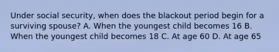 Under social security, when does the blackout period begin for a surviving spouse? A. When the youngest child becomes 16 B. When the youngest child becomes 18 C. At age 60 D. At age 65