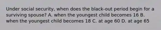 Under social security, when does the black-out period begin for a surviving spouse? A. when the youngest child becomes 16 B. when the youngest child becomes 18 C. at age 60 D. at age 65