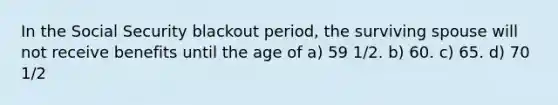 In the Social Security blackout period, the surviving spouse will not receive benefits until the age of a) 59 1/2. b) 60. c) 65. d) 70 1/2