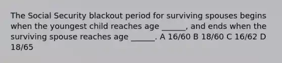 The Social Security blackout period for surviving spouses begins when the youngest child reaches age ______, and ends when the surviving spouse reaches age ______. A 16/60 B 18/60 C 16/62 D 18/65