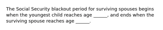 The Social Security blackout period for surviving spouses begins when the youngest child reaches age ______, and ends when the surviving spouse reaches age ______.