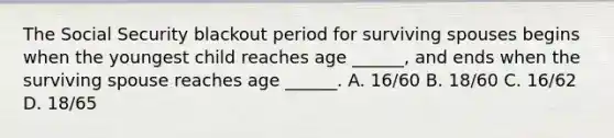 The Social Security blackout period for surviving spouses begins when the youngest child reaches age ______, and ends when the surviving spouse reaches age ______. A. 16/60 B. 18/60 C. 16/62 D. 18/65