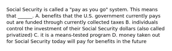 Social Security is called a "pay as you go" system. This means that ______. A. benefits that the U.S. government currently pays out are funded through currently collected taxes B. individuals control the investment of their Social Security dollars (also called privatized) C. it is a means-tested program D. money taken out for Social Security today will pay for benefits in the future