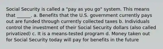 Social Security is called a "pay as you go" system. This means that ______. a. Benefits that the U.S. government currently pays out are funded through currently collected taxes b. Individuals control the investment of their Social Security dollars (also called privatized) c. It is a means-tested program d. Money taken out for Social Security today will pay for benefits in the future