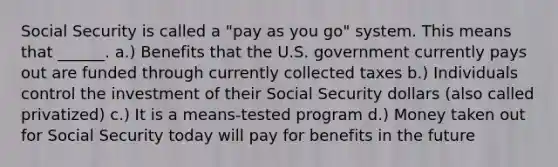 Social Security is called a "pay as you go" system. This means that ______. a.) Benefits that the U.S. government currently pays out are funded through currently collected taxes b.) Individuals control the investment of their Social Security dollars (also called privatized) c.) It is a means-tested program d.) Money taken out for Social Security today will pay for benefits in the future